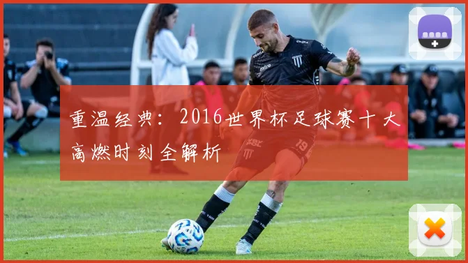 重温经典：2016世界杯足球赛十大高燃时刻全解析