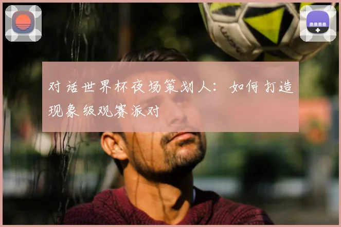 对话世界杯夜场策划人：如何打造现象级观赛派对