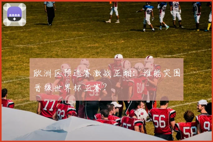 欧洲区预选赛激战正酣:谁能突围晋级世界杯正赛?