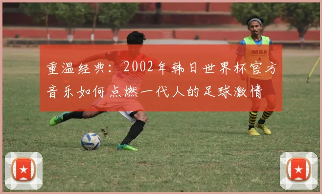 重温经典：2002年韩日世界杯官方音乐如何点燃一代人的足球激情