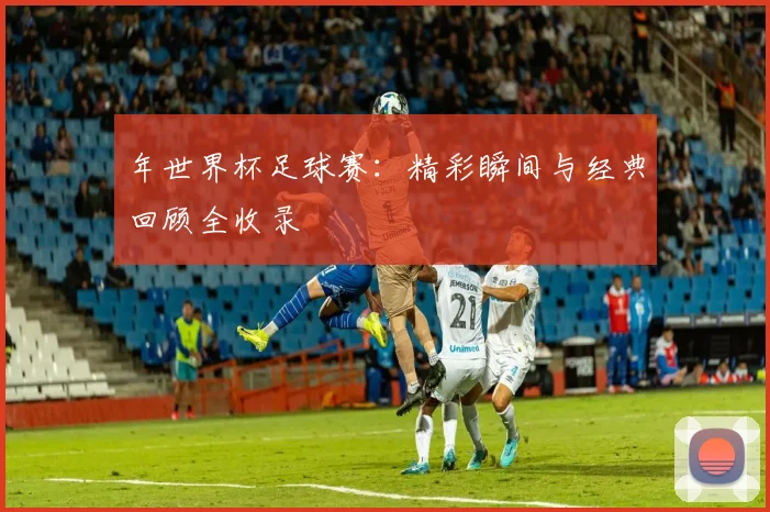 年世界杯足球赛：精彩瞬间与经典回顾全收录