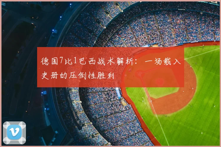 德国7比1巴西战术解析：一场载入史册的压倒性胜利