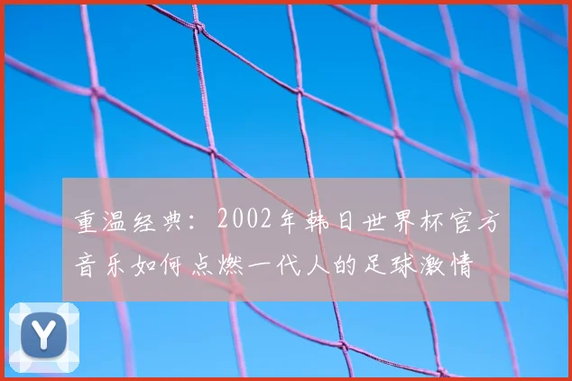 重温经典：2002年韩日世界杯官方音乐如何点燃一代人的足球激情