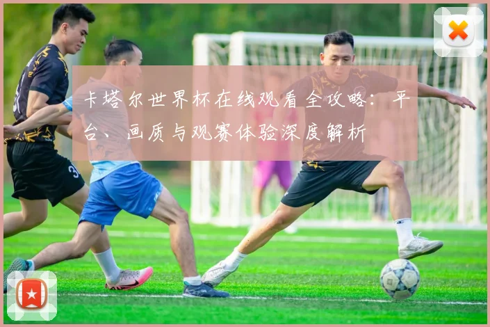 卡塔尔世界杯在线观看全攻略：平台、画质与观赛体验深度解析