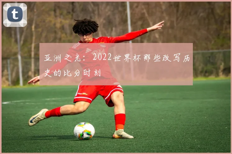 亚洲之光：2022世界杯那些改写历史的比分时刻