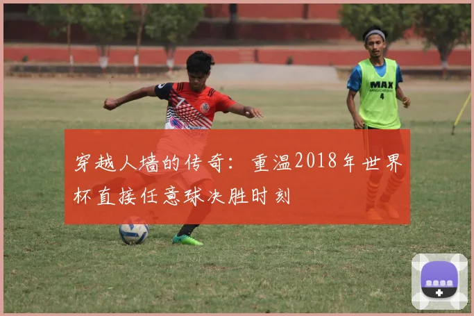 穿越人墙的传奇：重温2018年世界杯直接任意球决胜时刻