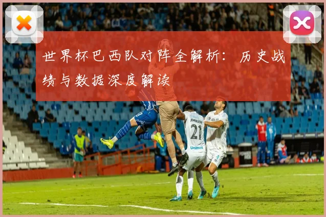 世界杯巴西队对阵全解析：历史战绩与数据深度解读
