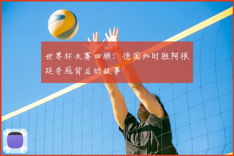 世界杯决赛回顾：德国加时胜阿根廷夺冠背后的故事