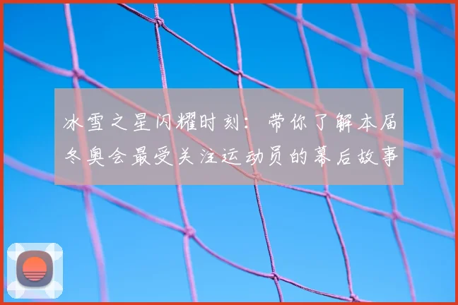 冰雪之星闪耀时刻：带你了解本届冬奥会最受关注运动员的幕后故事