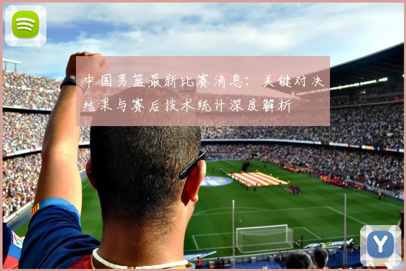 中国男篮最新比赛消息：关键对决结果与赛后技术统计深度解析