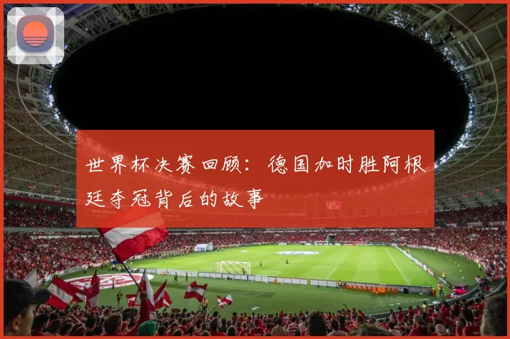 世界杯决赛回顾：德国加时胜阿根廷夺冠背后的故事