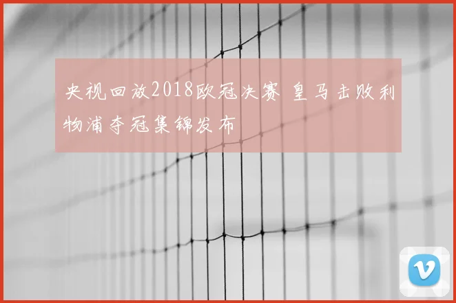 央视回放2018欧冠决赛 皇马击败利物浦夺冠集锦发布