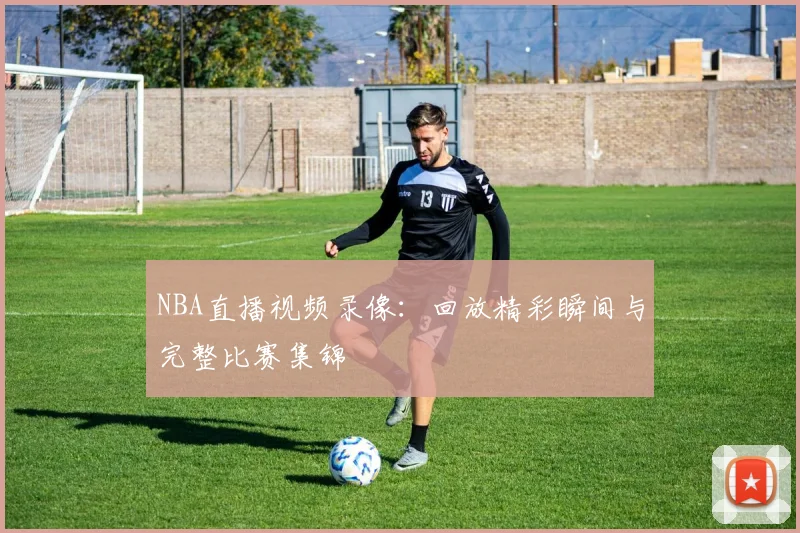 NBA直播视频录像：回放精彩瞬间与完整比赛集锦