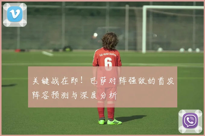 关键战在即！巴萨对阵强敌的首发阵容预测与深度分析