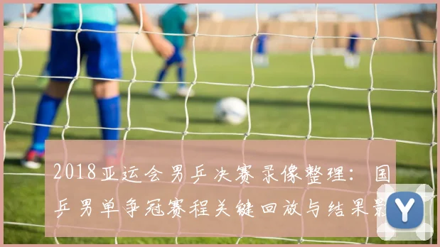 2018亚运会男乒决赛录像整理：国乒男单争冠赛程关键回放与结果影响