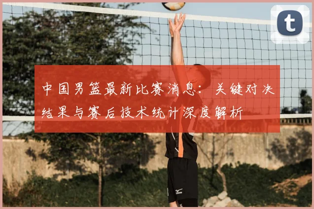 中国男篮最新比赛消息：关键对决结果与赛后技术统计深度解析