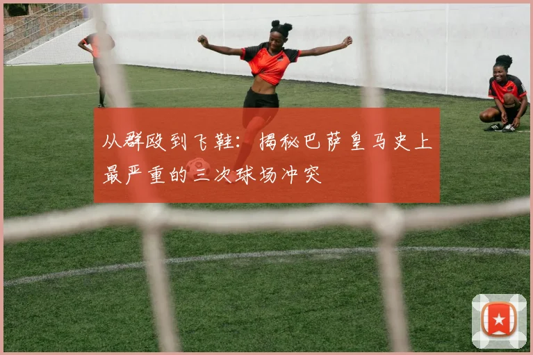 从群殴到飞鞋：揭秘巴萨皇马史上最严重的三次球场冲突