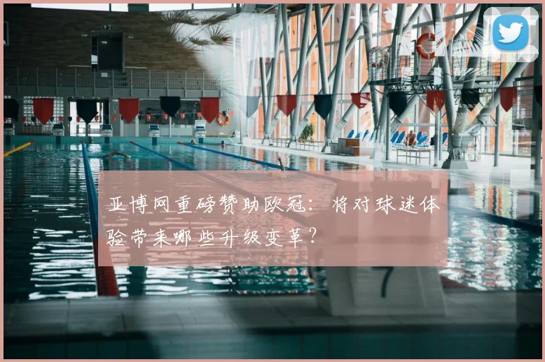 亚博网重磅赞助欧冠：将对球迷体验带来哪些升级变革？