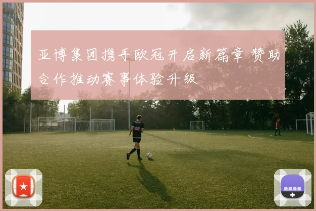 亚博集团携手欧冠开启新篇章 赞助合作推动赛事体验升级